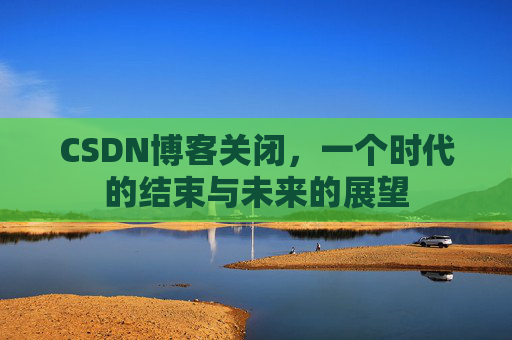 CSDN博客关闭,一个时代的结束与未来的展望 CSDN博客关闭,一个时代的结束与未来的展望